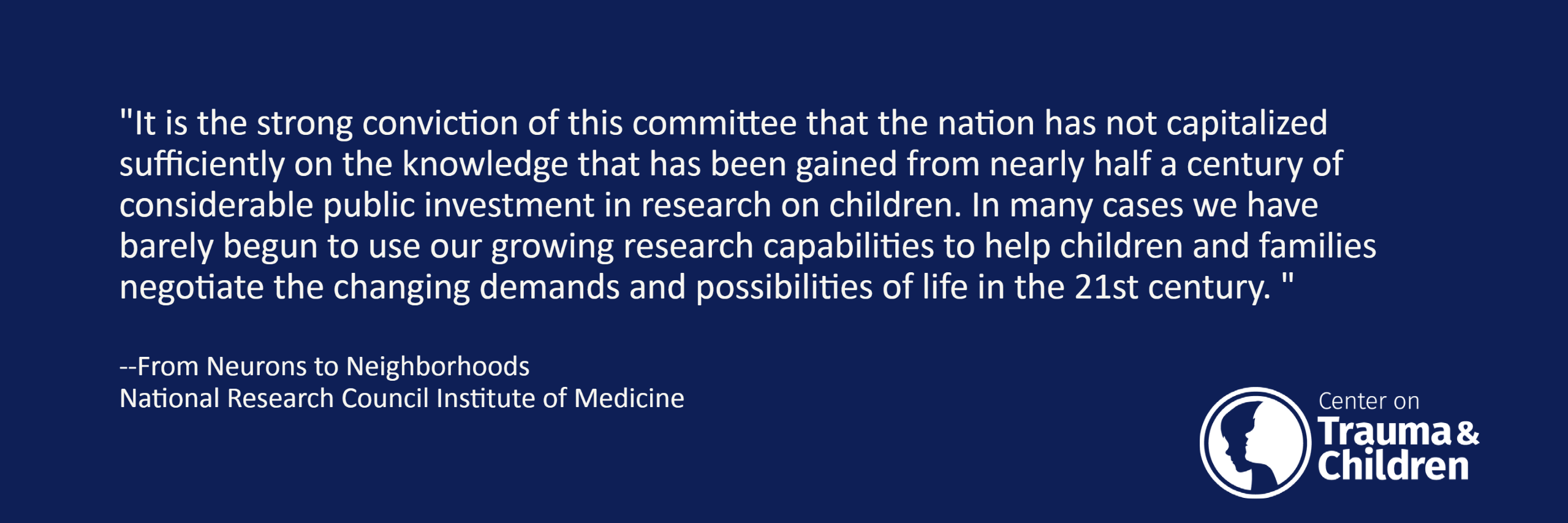 "It is the strong conviction of this committee that the nation has not capitalized sufficiently on the knowledge that has been gained from nearly half a century of considerable public investment in research on children. In many cases we have barely begun to use our growing research capabilities to help children and families negotiate the changing demands and possibilities of life in the 21st century. "
